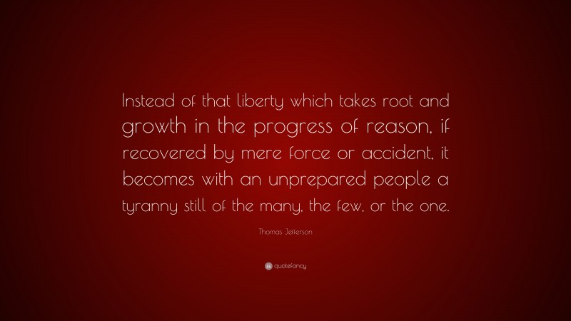 Thomas Jefferson Quote: “Instead of that liberty which takes root and growth in the progress of reason, if recovered by mere force or accident, it becomes with an unprepared people a tyranny still of the many, the few, or the one.”