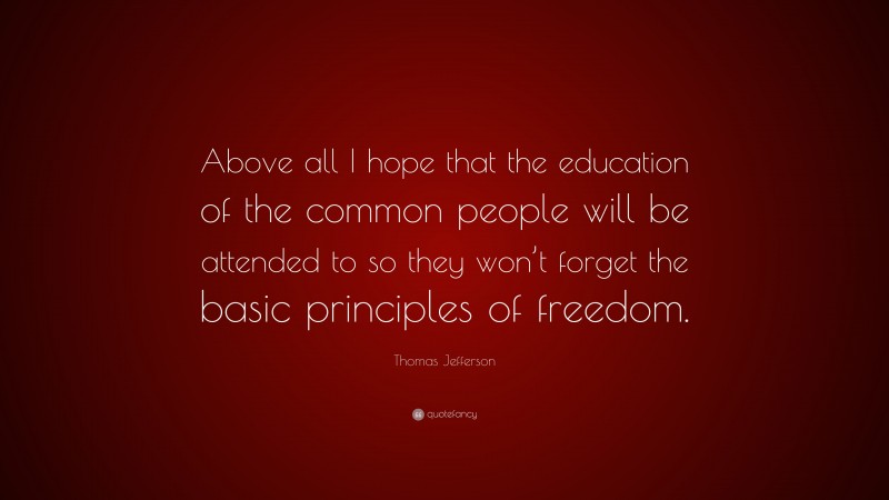 Thomas Jefferson Quote: “Above all I hope that the education of the common people will be attended to so they won’t forget the basic principles of freedom.”
