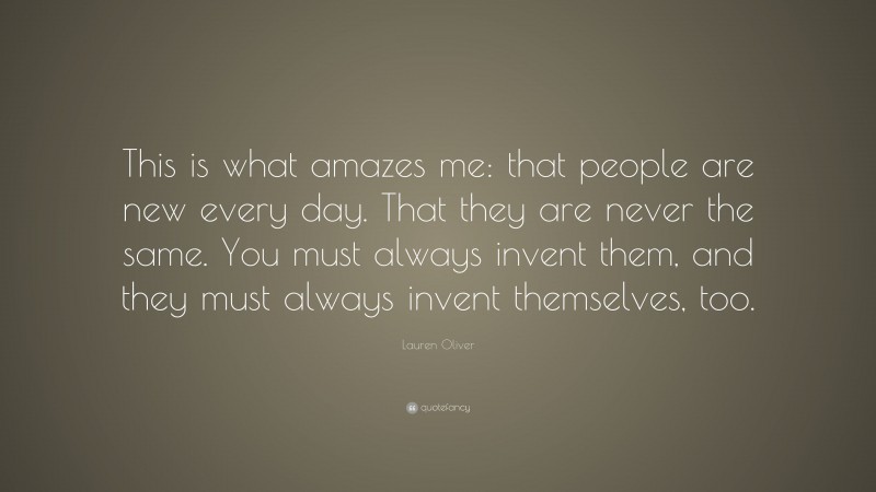 Lauren Oliver Quote: “This is what amazes me: that people are new every day. That they are never the same. You must always invent them, and they must always invent themselves, too.”