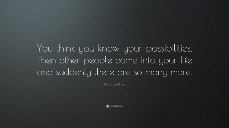 David Levithan Quote: “You think you know your possibilities. Then other people come into your life and suddenly there are so many more.”