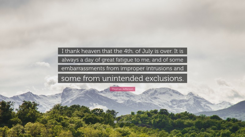 Thomas Jefferson Quote: “I thank heaven that the 4th. of July is over. It is always a day of great fatigue to me, and of some embarrassments from improper intrusions and some from unintended exclusions.”