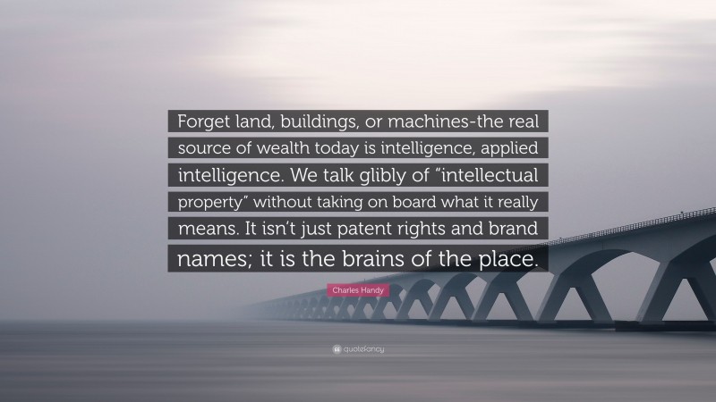 Charles Handy Quote: “Forget land, buildings, or machines-the real source of wealth today is intelligence, applied intelligence. We talk glibly of “intellectual property” without taking on board what it really means. It isn’t just patent rights and brand names; it is the brains of the place.”