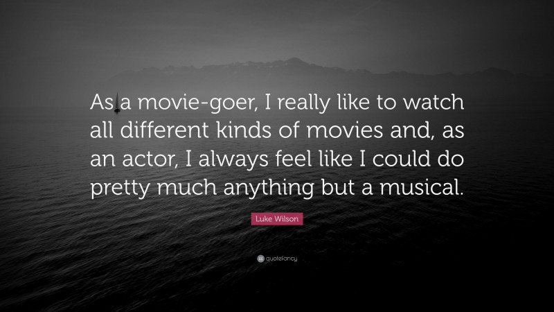Luke Wilson Quote: “As a movie-goer, I really like to watch all different kinds of movies and, as an actor, I always feel like I could do pretty much anything but a musical.”