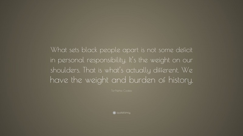 Ta-Nehisi Coates Quote: “What sets black people apart is not some deficit in personal responsibility. It’s the weight on our shoulders. That is what’s actually different. We have the weight and burden of history.”