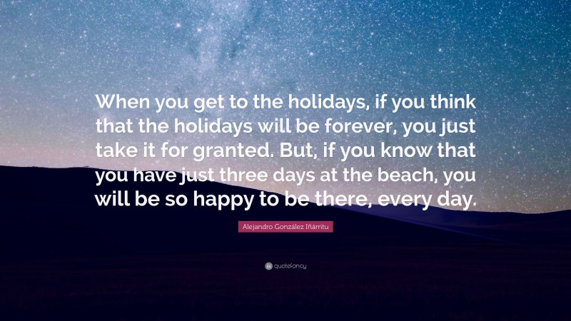 Alejandro González Iñárritu Quote: “When you get to the holidays, if you think that the holidays will be forever, you just take it for granted. But, if you know that you have just three days at the beach, you will be so happy to be there, every day.”