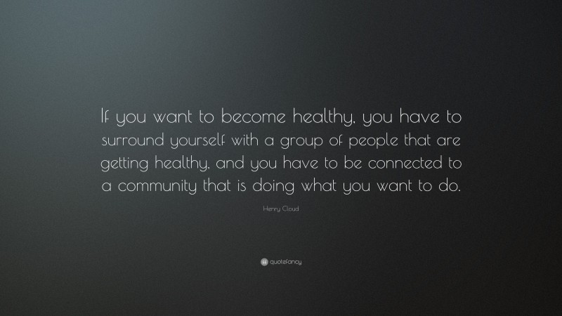 Henry Cloud Quote: “If you want to become healthy, you have to surround yourself with a group of people that are getting healthy, and you have to be connected to a community that is doing what you want to do.”