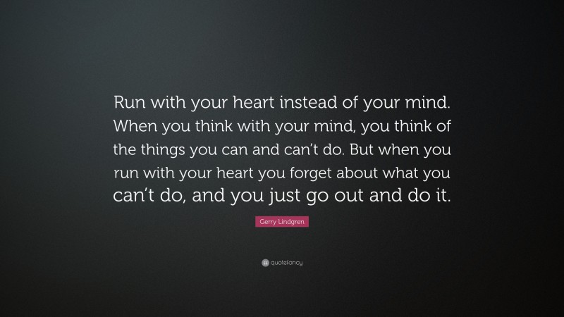 Gerry Lindgren Quote: “Run with your heart instead of your mind. When you think with your mind, you think of the things you can and can’t do. But when you run with your heart you forget about what you can’t do, and you just go out and do it.”