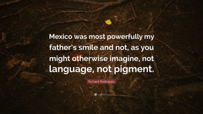 Richard Rodriguez Quote: “Mexico was most powerfully my father’s smile and not, as you might otherwise imagine, not language, not pigment.”