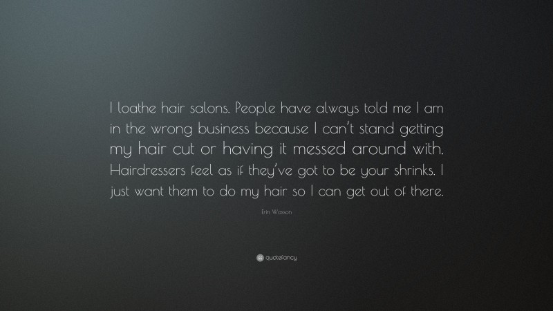 Erin Wasson Quote: “I loathe hair salons. People have always told me I am in the wrong business because I can’t stand getting my hair cut or having it messed around with. Hairdressers feel as if they’ve got to be your shrinks. I just want them to do my hair so I can get out of there.”