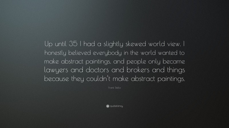 Frank Stella Quote: “Up until 35 I had a slightly skewed world view. I honestly believed everybody in the world wanted to make abstract paintings, and people only became lawyers and doctors and brokers and things because they couldn’t make abstract paintings.”