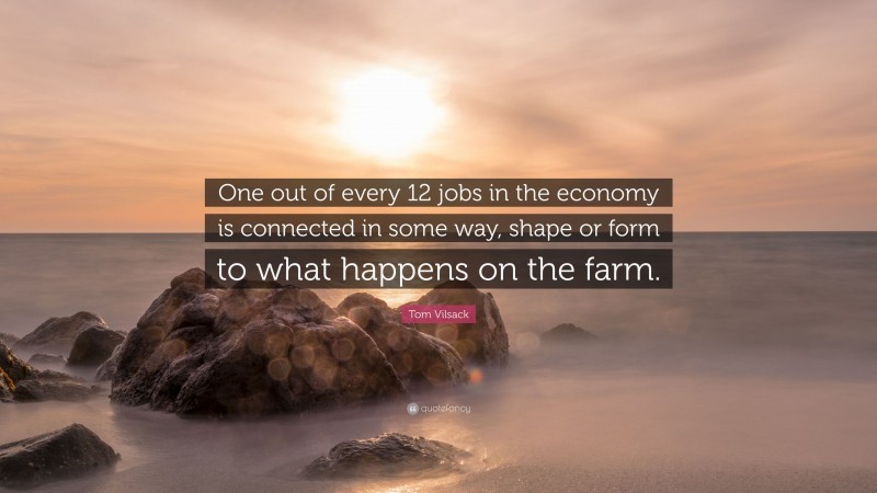 Tom Vilsack Quote: “One out of every 12 jobs in the economy is connected in some way, shape or form to what happens on the farm.”