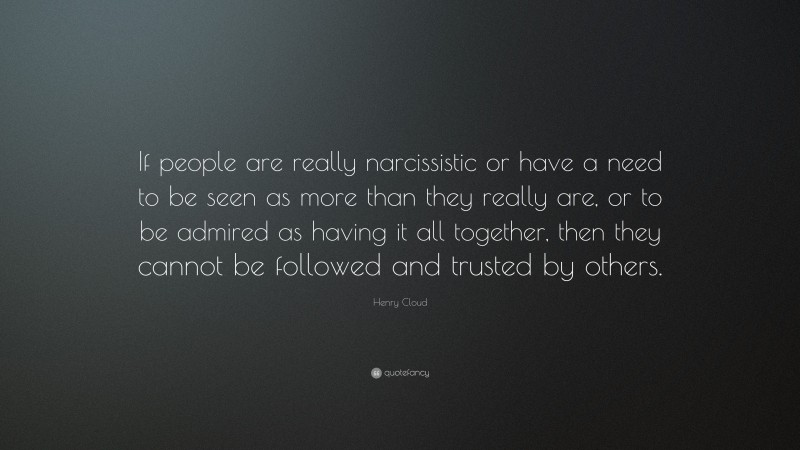 Henry Cloud Quote: “If people are really narcissistic or have a need to be seen as more than they really are, or to be admired as having it all together, then they cannot be followed and trusted by others.”