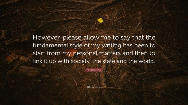 Kenzaburō Ōe Quote: “However, please allow me to say that the fundamental style of my writing has been to start from my personal matters and then to link it up with society, the state and the world.”