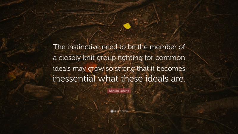 Konrad Lorenz Quote: “The instinctive need to be the member of a closely knit group fighting for common ideals may grow so strong that it becomes inessential what these ideals are.”