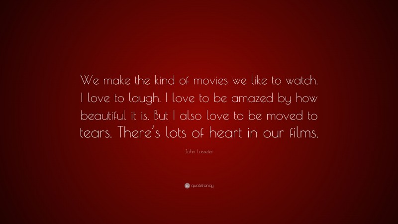 John Lasseter Quote: “We make the kind of movies we like to watch. I love to laugh. I love to be amazed by how beautiful it is. But I also love to be moved to tears. There’s lots of heart in our films.”