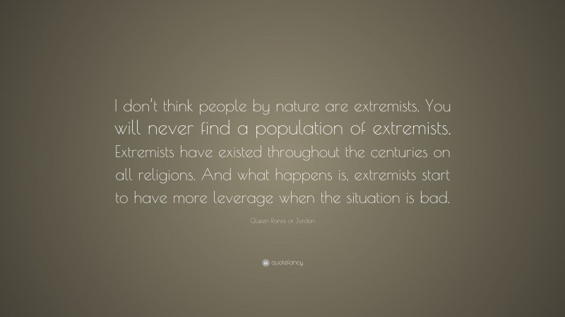 Queen Rania of Jordan Quote: “I don’t think people by nature are extremists. You will never find a population of extremists. Extremists have existed throughout the centuries on all religions. And what happens is, extremists start to have more leverage when the situation is bad.”