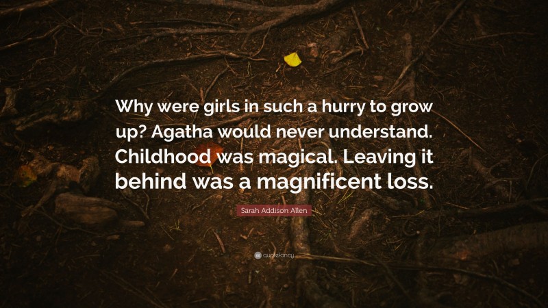 Sarah Addison Allen Quote: “Why were girls in such a hurry to grow up? Agatha would never understand. Childhood was magical. Leaving it behind was a magnificent loss.”
