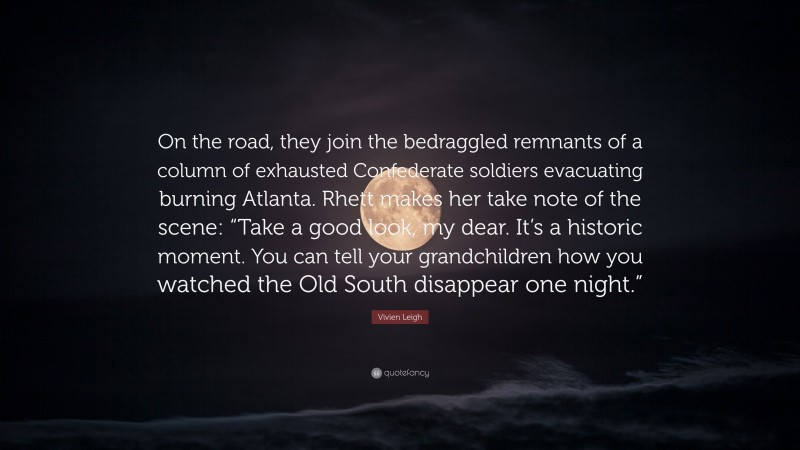 Vivien Leigh Quote: “On the road, they join the bedraggled remnants of a column of exhausted Confederate soldiers evacuating burning Atlanta. Rhett makes her take note of the scene: “Take a good look, my dear. It’s a historic moment. You can tell your grandchildren how you watched the Old South disappear one night.””