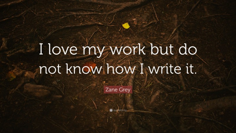 Zane Grey Quote: “I love my work but do not know how I write it.”