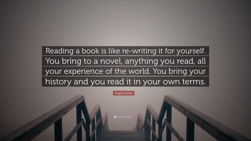 Angela Carter Quote: “Reading a book is like re-writing it for yourself. You bring to a novel, anything you read, all your experience of the world. You bring your history and you read it in your own terms.”