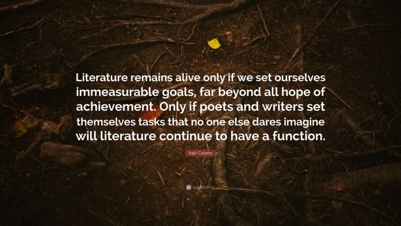 Italo Calvino Quote: “Literature remains alive only if we set ourselves immeasurable goals, far beyond all hope of achievement. Only if poets and writers set themselves tasks that no one else dares imagine will literature continue to have a function.”