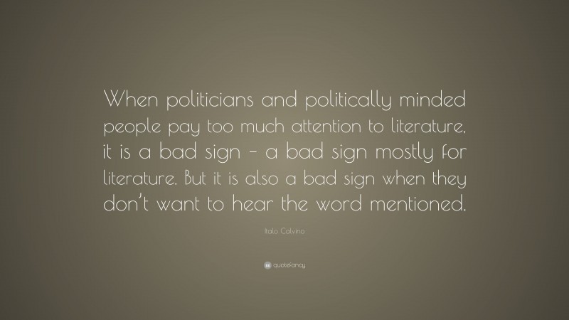 Italo Calvino Quote: “When politicians and politically minded people pay too much attention to literature, it is a bad sign – a bad sign mostly for literature. But it is also a bad sign when they don’t want to hear the word mentioned.”