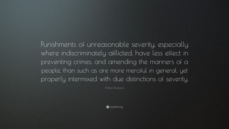 William Blackstone Quote: “Punishments of unreasonable severity, especially where indiscriminately afflicted, have less effect in preventing crimes, and amending the manners of a people, than such as are more merciful in general, yet properly intermixed with due distinctions of severity.”