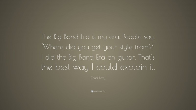Chuck Berry Quote: “The Big Band Era is my era. People say, ‘Where did you get your style from?’ I did the Big Band Era on guitar. That’s the best way I could explain it.”
