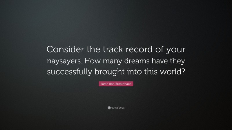 Sarah Ban Breathnach Quote: “Consider the track record of your naysayers. How many dreams have they successfully brought into this world?”