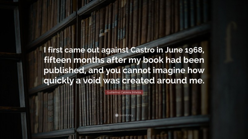 Guillermo Cabrera Infante Quote: “I first came out against Castro in June 1968, fifteen months after my book had been published, and you cannot imagine how quickly a void was created around me.”