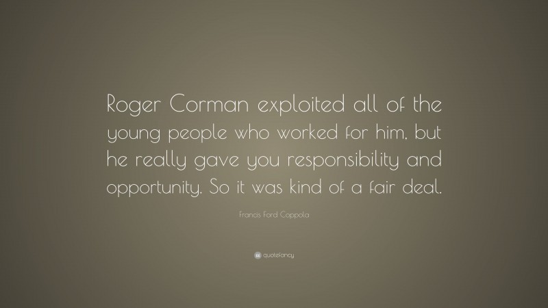 Francis Ford Coppola Quote: “Roger Corman exploited all of the young people who worked for him, but he really gave you responsibility and opportunity. So it was kind of a fair deal.”