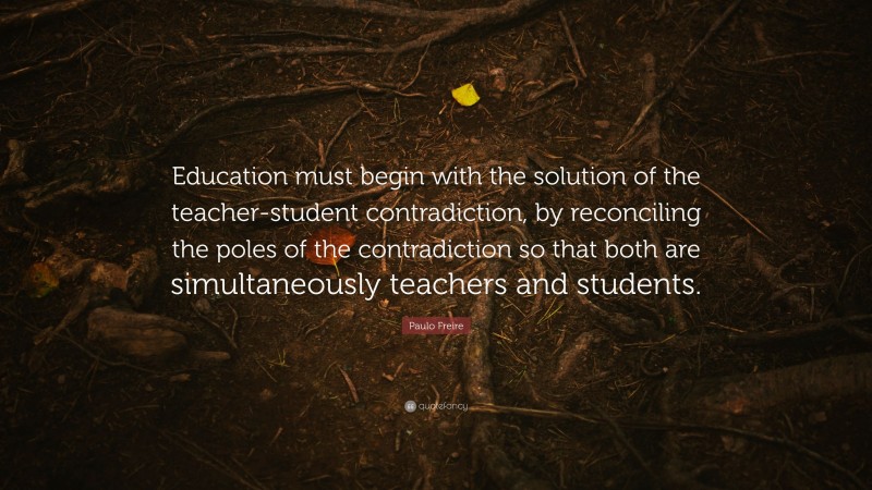 Paulo Freire Quote: “Education must begin with the solution of the teacher-student contradiction, by reconciling the poles of the contradiction so that both are simultaneously teachers and students.”