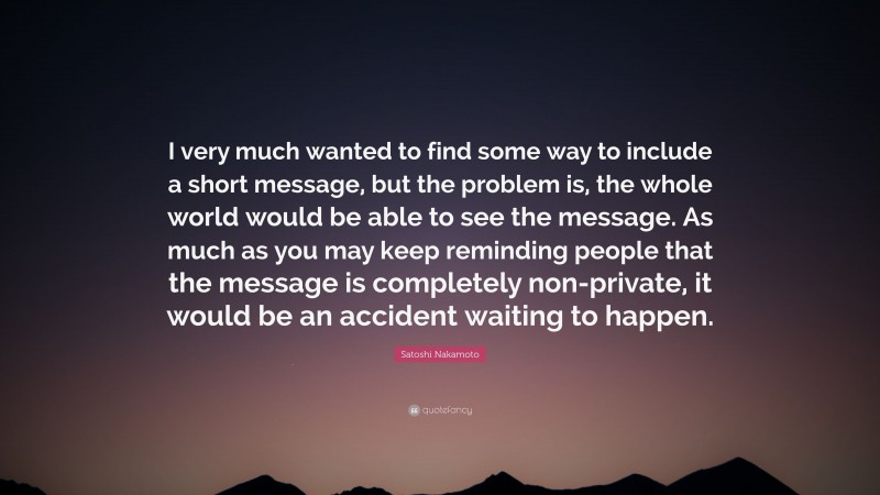 Satoshi Nakamoto Quote: “I very much wanted to find some way to include a short message, but the problem is, the whole world would be able to see the message. As much as you may keep reminding people that the message is completely non-private, it would be an accident waiting to happen.”