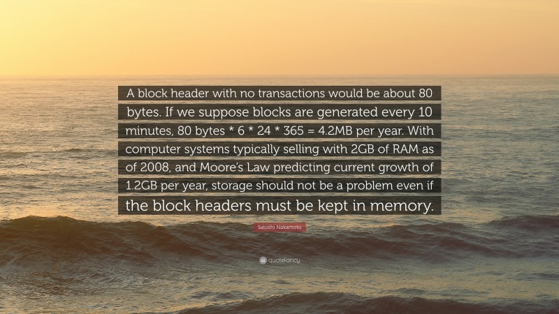 Satoshi Nakamoto Quote: “A block header with no transactions would be about 80 bytes. If we suppose blocks are generated every 10 minutes, 80 bytes * 6 * 24 * 365 = 4.2MB per year. With computer systems typically selling with 2GB of RAM as of 2008, and Moore’s Law predicting current growth of 1.2GB per year, storage should not be a problem even if the block headers must be kept in memory.”