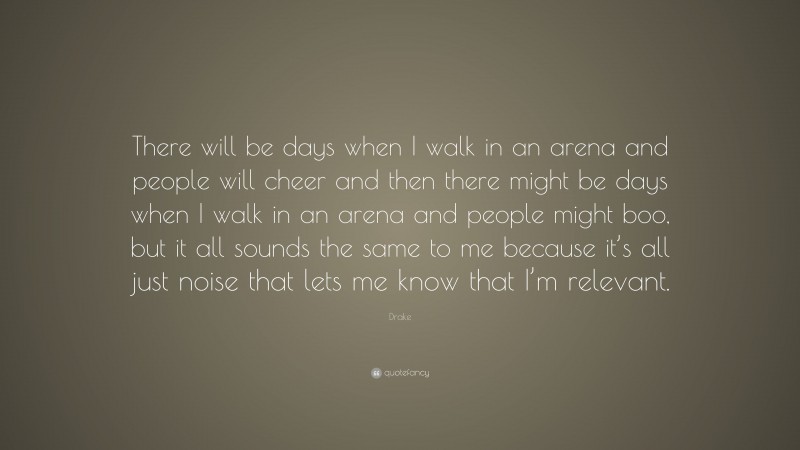 Drake Quote: “There will be days when I walk in an arena and people will cheer and then there might be days when I walk in an arena and people might boo, but it all sounds the same to me because it’s all just noise that lets me know that I’m relevant.”