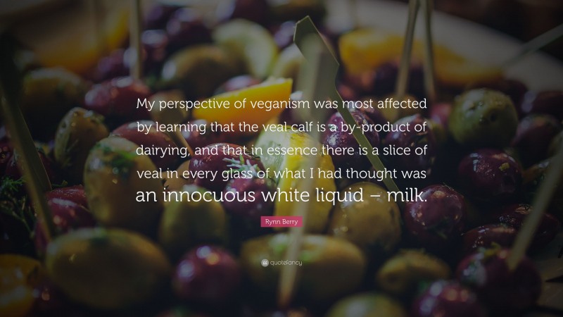 Rynn Berry Quote: “My perspective of veganism was most affected by learning that the veal calf is a by-product of dairying, and that in essence there is a slice of veal in every glass of what I had thought was an innocuous white liquid – milk.”