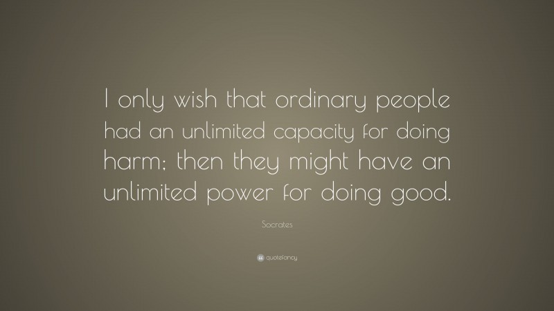 Socrates Quote: “I only wish that ordinary people had an unlimited capacity for doing harm; then they might have an unlimited power for doing good.”
