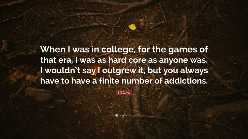 Bill Gates Quote: “When I was in college, for the games of that era, I was as hard core as anyone was. I wouldn’t say I outgrew it, but you always have to have a finite number of addictions.”