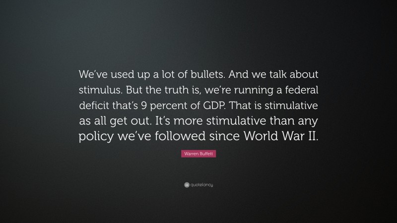 Warren Buffett Quote: “We’ve used up a lot of bullets. And we talk about stimulus. But the truth is, we’re running a federal deficit that’s 9 percent of GDP. That is stimulative as all get out. It’s more stimulative than any policy we’ve followed since World War II.”