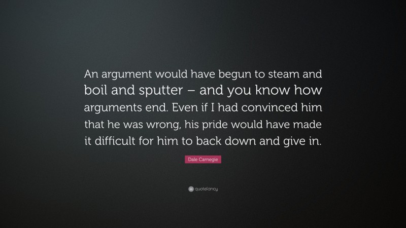 Dale Carnegie Quote: “An argument would have begun to steam and boil and sputter – and you know how arguments end. Even if I had convinced him that he was wrong, his pride would have made it difficult for him to back down and give in.”