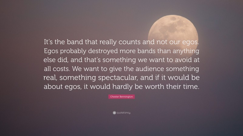 Chester Bennington Quote: “It’s the band that really counts and not our egos. Egos probably destroyed more bands than anything else did, and that’s something we want to avoid at all costs. We want to give the audience something real, something spectacular, and if it would be about egos, it would hardly be worth their time.”