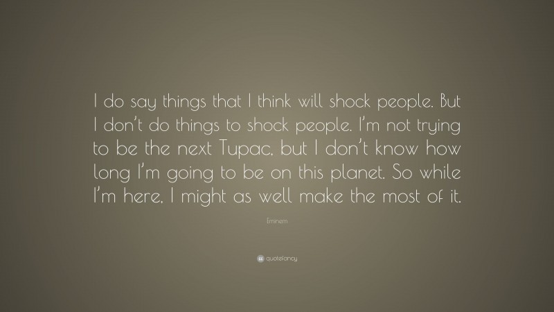 Eminem Quote: “I do say things that I think will shock people. But I don’t do things to shock people. I’m not trying to be the next Tupac, but I don’t know how long I’m going to be on this planet. So while I’m here, I might as well make the most of it.”