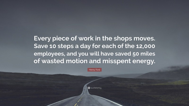 Henry Ford Quote: “Every piece of work in the shops moves. Save 10 steps a day for each of the 12,000 employees, and you will have saved 50 miles of wasted motion and misspent energy.”
