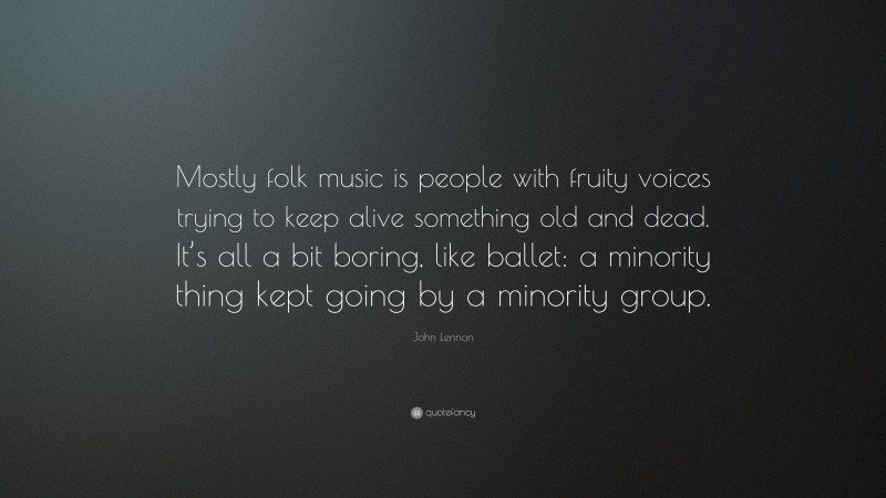 John Lennon Quote: “Mostly folk music is people with fruity voices trying to keep alive something old and dead. It’s all a bit boring, like ballet: a minority thing kept going by a minority group.”