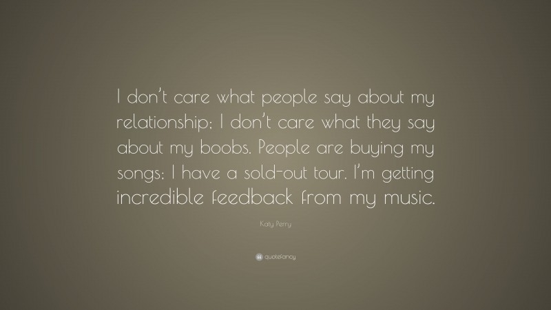 Katy Perry Quote: “I don’t care what people say about my relationship; I don’t care what they say about my boobs. People are buying my songs; I have a sold-out tour. I’m getting incredible feedback from my music.”