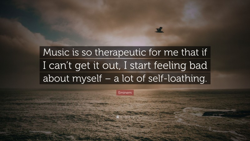 Eminem Quote: “Music is so therapeutic for me that if I can’t get it out, I start feeling bad about myself – a lot of self-loathing.”