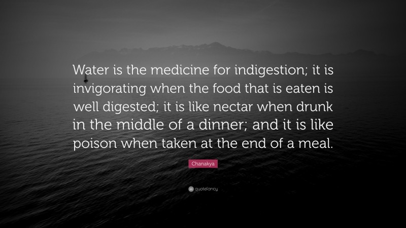 Chanakya Quote: “Water is the medicine for indigestion; it is invigorating when the food that is eaten is well digested; it is like nectar when drunk in the middle of a dinner; and it is like poison when taken at the end of a meal.”