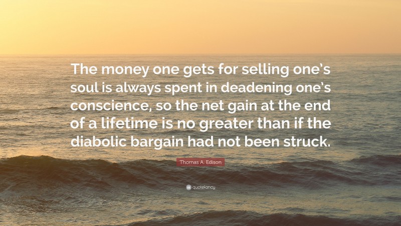 Thomas A. Edison Quote: “The money one gets for selling one’s soul is always spent in deadening one’s conscience, so the net gain at the end of a lifetime is no greater than if the diabolic bargain had not been struck.”