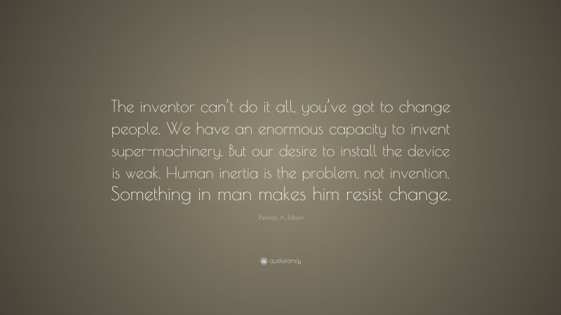 Thomas A. Edison Quote: “The inventor can’t do it all, you’ve got to change people. We have an enormous capacity to invent super-machinery. But our desire to install the device is weak. Human inertia is the problem, not invention. Something in man makes him resist change.”