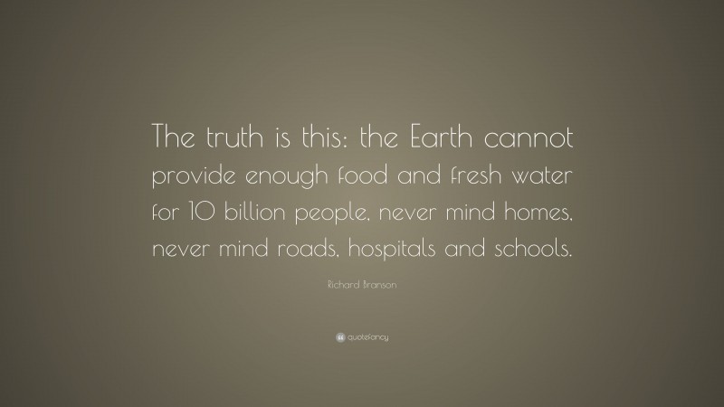 Richard Branson Quote: “The truth is this: the Earth cannot provide enough food and fresh water for 10 billion people, never mind homes, never mind roads, hospitals and schools.”